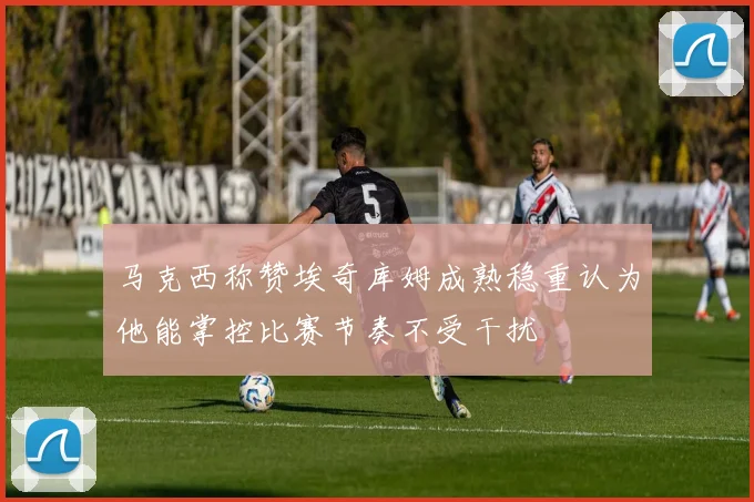 马克西称赞埃奇库姆成熟稳重认为他能掌控比赛节奏不受干扰