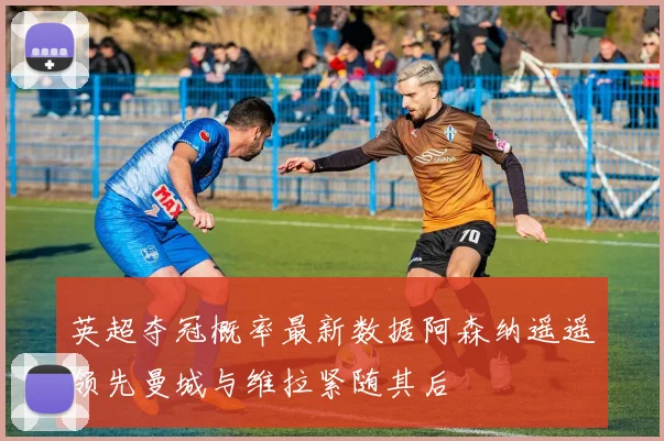 英超夺冠概率最新数据阿森纳遥遥领先曼城与维拉紧随其后