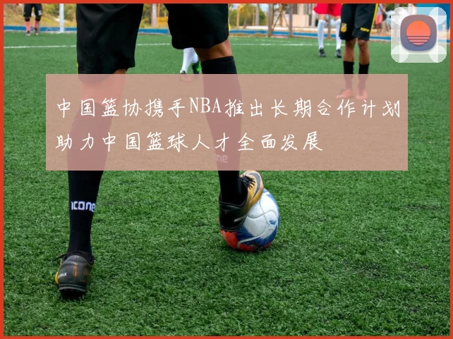 中国篮协携手NBA推出长期合作计划助力中国篮球人才全面发展