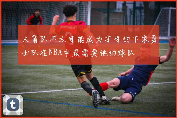火箭队不太可能成为字母的下家勇士队在NBA中最需要他的球队