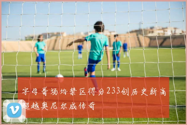 字母哥场均禁区得分233创历史新高超越奥尼尔成传奇