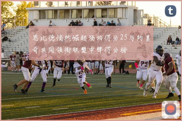 恩比德悄然崛起场均得分25与约基奇共同领衔联盟中锋得分榜