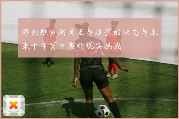邓利维分析库里与追梦的状态与未来十年窗口期的现实挑战