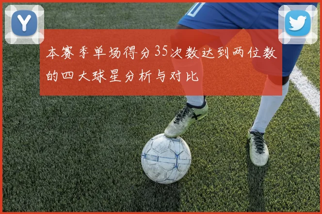 本赛季单场得分35次数达到两位数的四大球星分析与对比