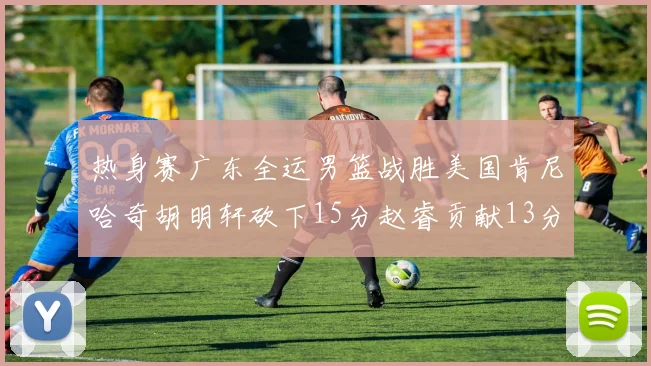 热身赛广东全运男篮战胜美国肯尼哈奇胡明轩砍下15分赵睿贡献13分