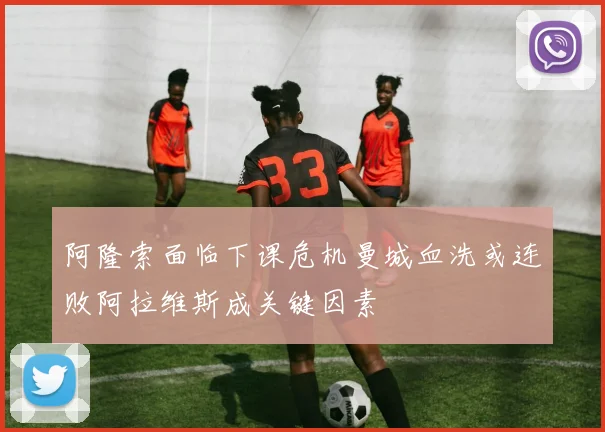 阿隆索面临下课危机曼城血洗或连败阿拉维斯成关键因素