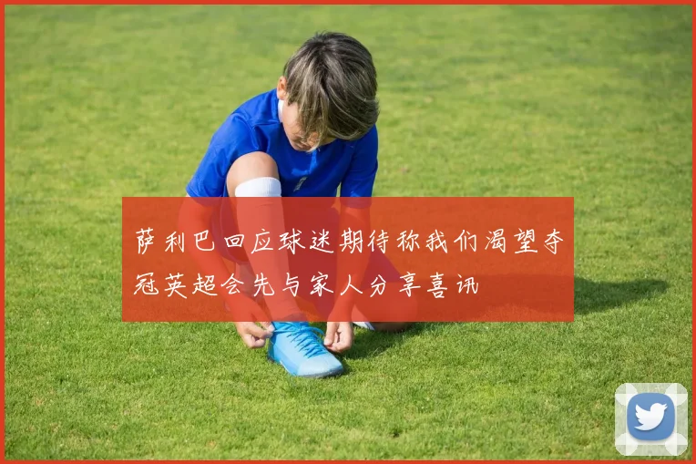 萨利巴回应球迷期待称我们渴望夺冠英超会先与家人分享喜讯