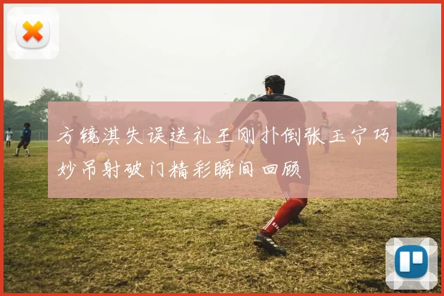 方镜淇失误送礼王刚扑倒张玉宁巧妙吊射破门精彩瞬间回顾