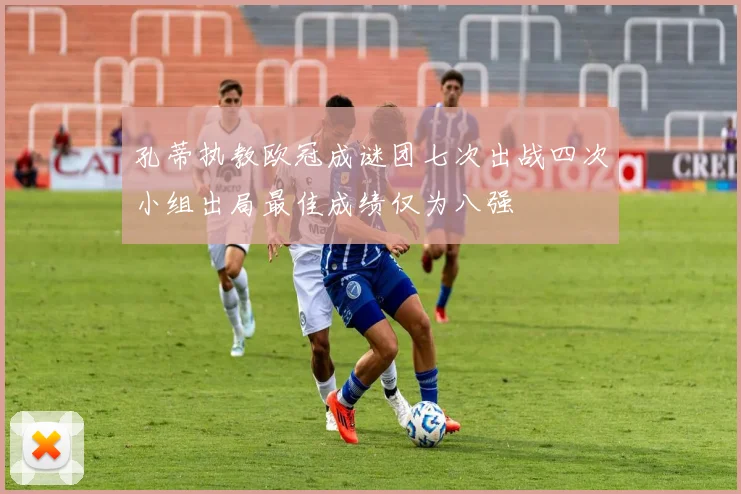 孔蒂执教欧冠成谜团七次出战四次小组出局最佳成绩仅为八强