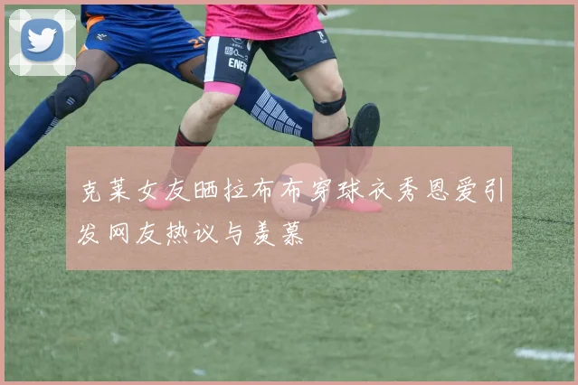 克莱女友晒拉布布穿球衣秀恩爱引发网友热议与羡慕