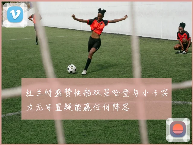 杜兰特盛赞快船双星哈登与小卡实力无可置疑能赢任何阵容