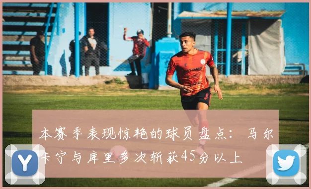 本赛季表现惊艳的球员盘点：马尔卡宁与库里多次斩获45分以上