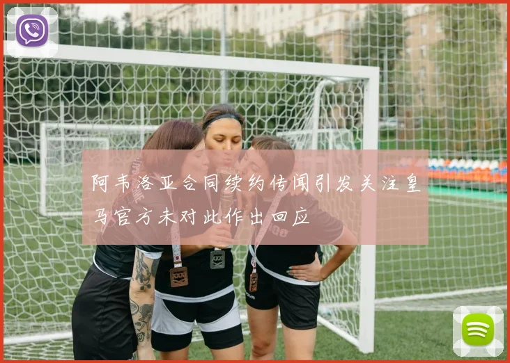 阿韦洛亚合同续约传闻引发关注皇马官方未对此作出回应