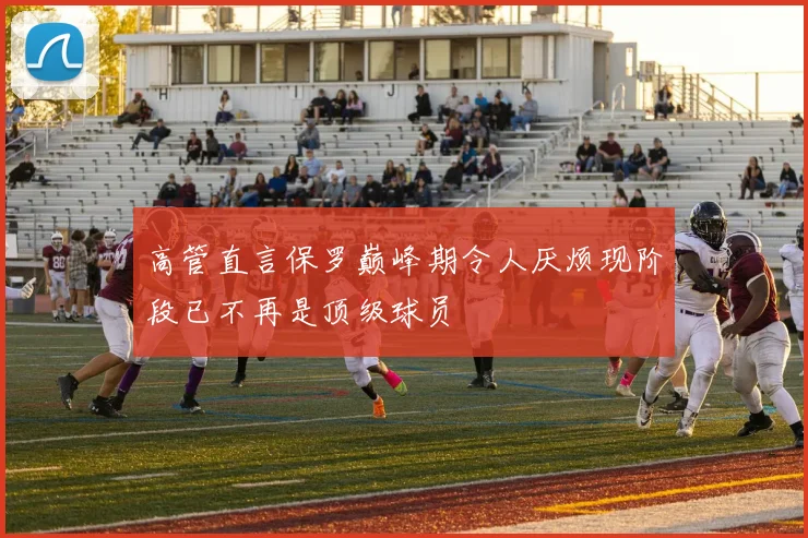 高管直言保罗巅峰期令人厌烦现阶段已不再是顶级球员