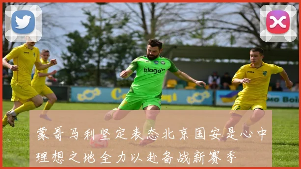 蒙哥马利坚定表态北京国安是心中理想之地全力以赴备战新赛季