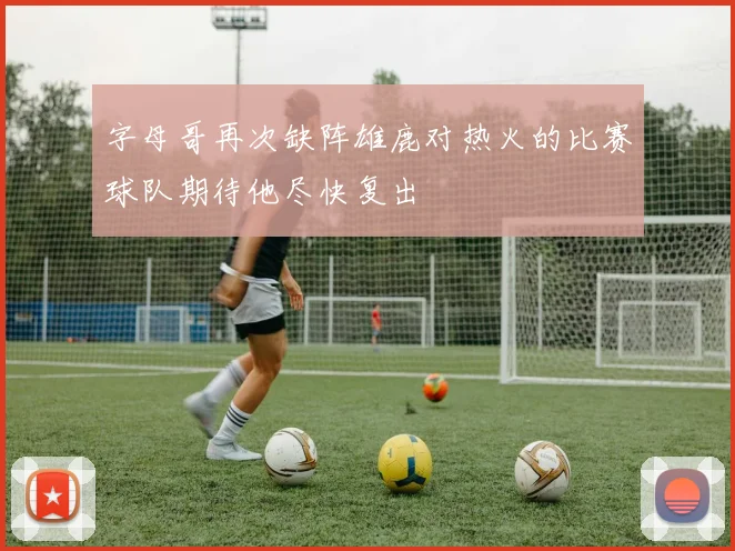 字母哥再次缺阵雄鹿对热火的比赛球队期待他尽快复出