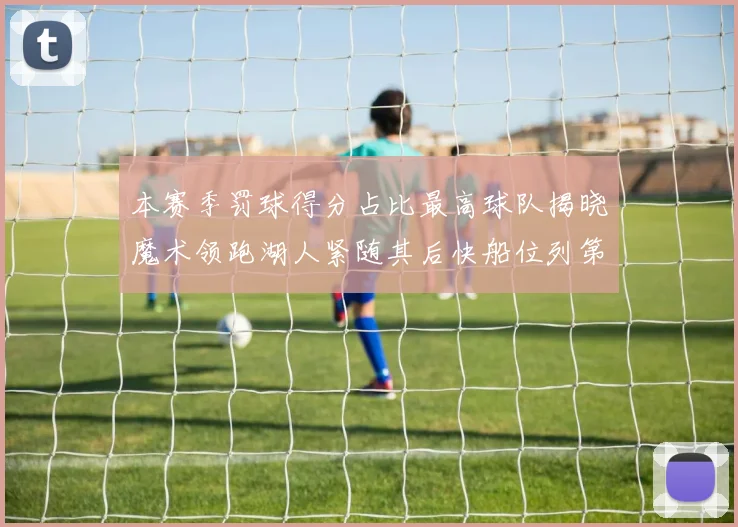 本赛季罚球得分占比最高球队揭晓魔术领跑湖人紧随其后快船位列第四