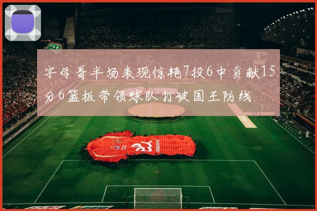 字母哥半场表现惊艳7投6中贡献15分6篮板带领球队打破国王防线