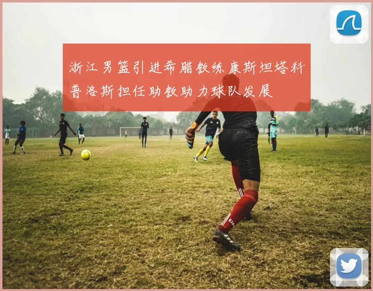 浙江男篮引进希腊教练康斯坦塔科普洛斯担任助教助力球队发展
