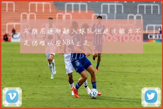 布朗尼逐渐融入球队但进攻能力不足仍难以在NBA立足