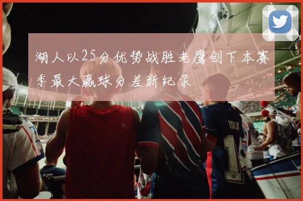 湖人以25分优势战胜老鹰创下本赛季最大赢球分差新纪录