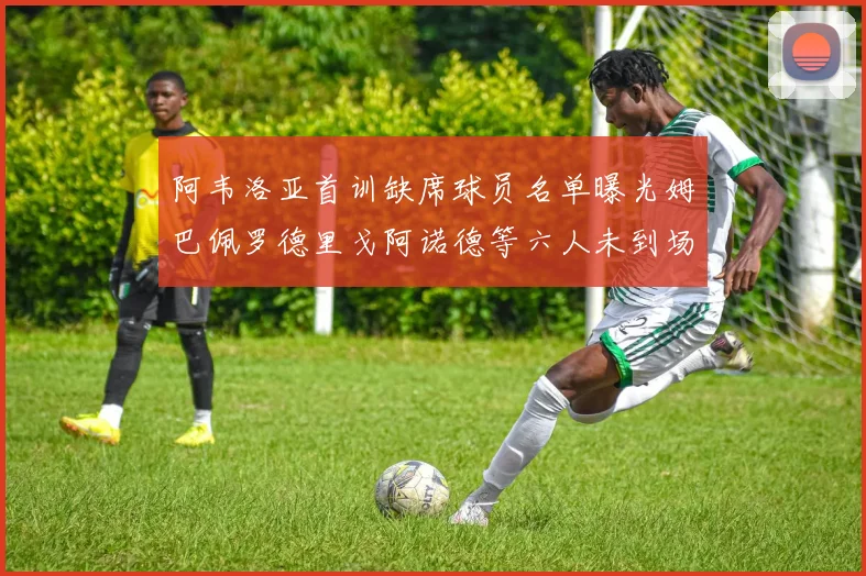 阿韦洛亚首训缺席球员名单曝光姆巴佩罗德里戈阿诺德等六人未到场