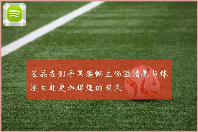 吕品告别平果感慨主场温情愿与球迷共赴更加辉煌的明天