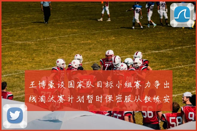 王博豪谈国家队目标小组赛力争出线淘汰赛计划暂时保密服从教练安排