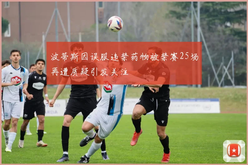 波蒂斯因误服违禁药物被禁赛25场再遭质疑引发关注