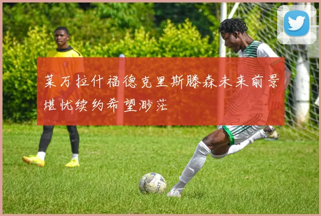 莱万拉什福德克里斯滕森未来前景堪忧续约希望渺茫