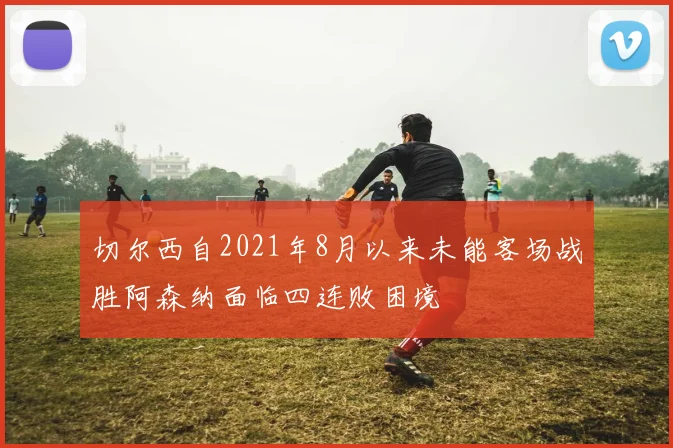 切尔西自2021年8月以来未能客场战胜阿森纳面临四连败困境