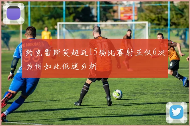 约克雷斯英超近15场比赛射正仅6次为何如此低迷分析