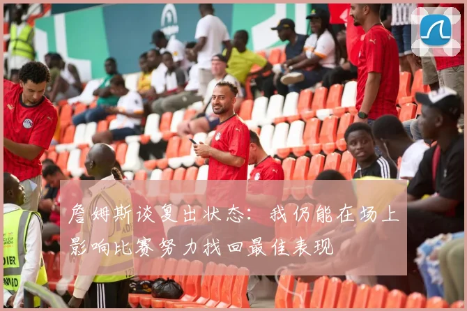詹姆斯谈复出状态：我仍能在场上影响比赛努力找回最佳表现