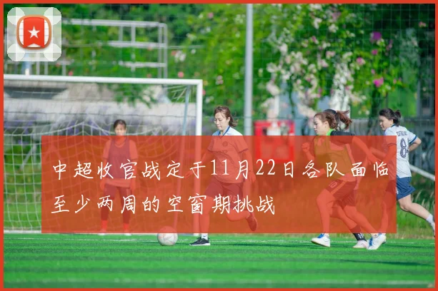 中超收官战定于11月22日各队面临至少两周的空窗期挑战