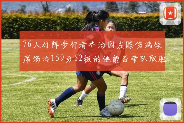 76人对阵步行者乔治因左膝伤病缺席场均159分52板的他能否带队取胜