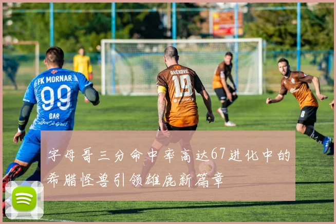 字母哥三分命中率高达67进化中的希腊怪兽引领雄鹿新篇章