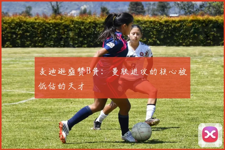 麦迪逊盛赞B费：曼联进攻的核心被低估的天才